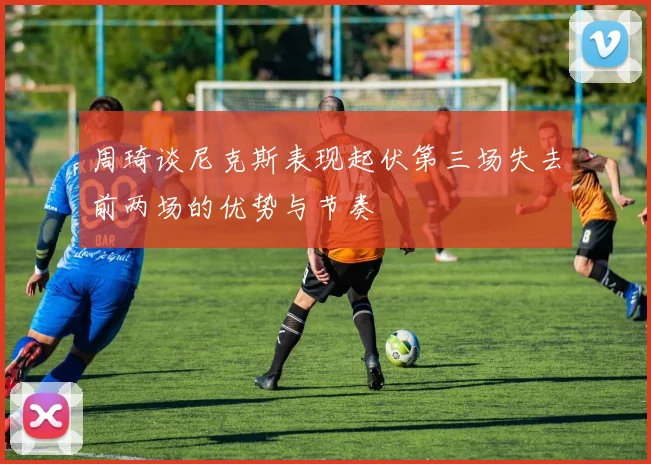 周琦谈尼克斯表现起伏第三场失去前两场的优势与节奏