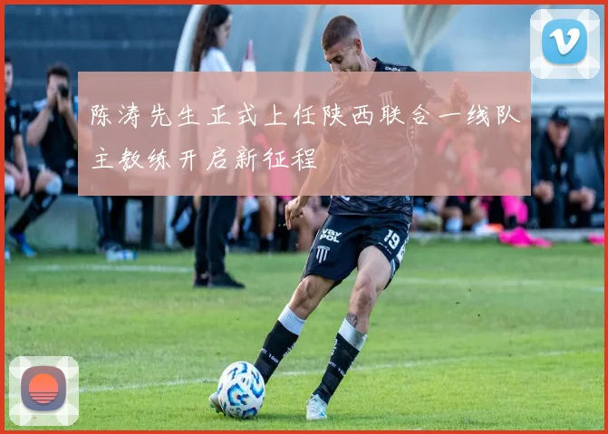 陈涛先生正式上任陕西联合一线队主教练开启新征程