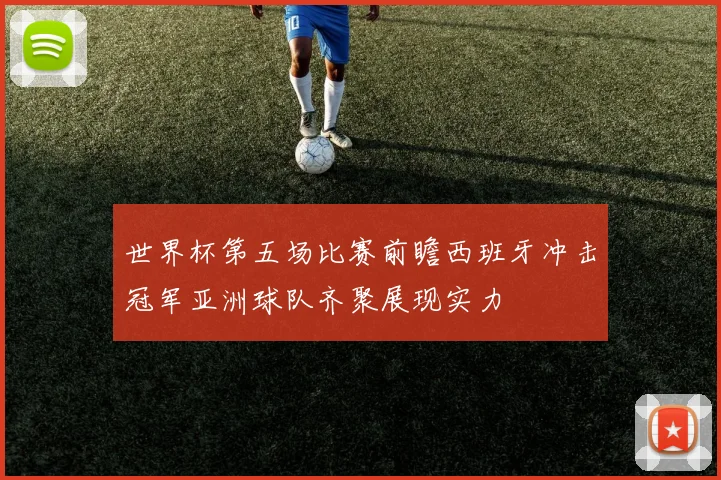 世界杯第五场比赛前瞻西班牙冲击冠军亚洲球队齐聚展现实力