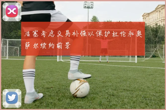 活塞考虑交易补强以保护杜伦和奥萨尔续约前景