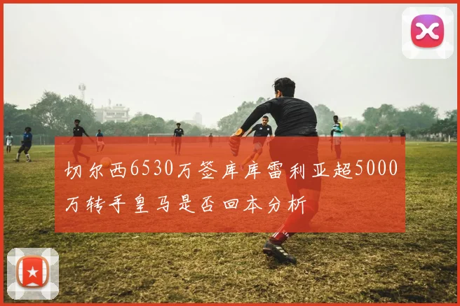 切尔西6530万签库库雷利亚超5000万转手皇马是否回本分析