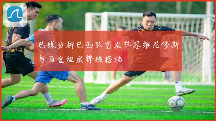 巴媒分析巴西队首发阵容维尼修斯与马金组成锋线搭档